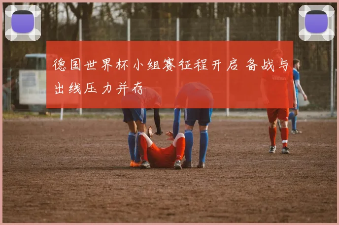 德国世界杯小组赛征程开启 备战与出线压力并存