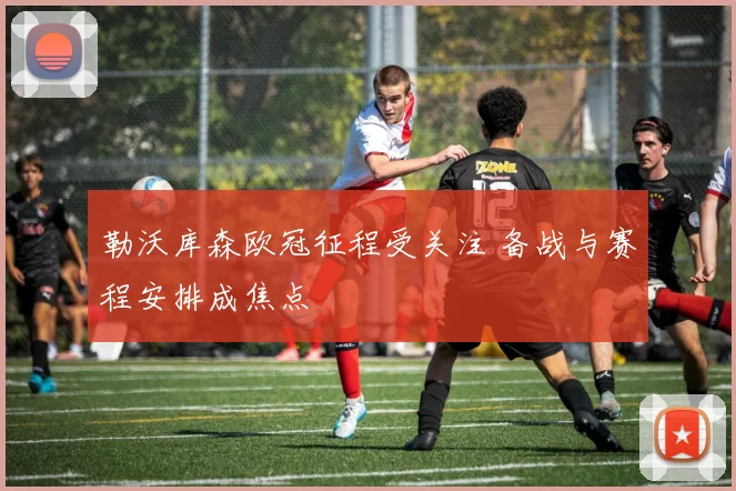 勒沃库森欧冠征程受关注 备战与赛程安排成焦点