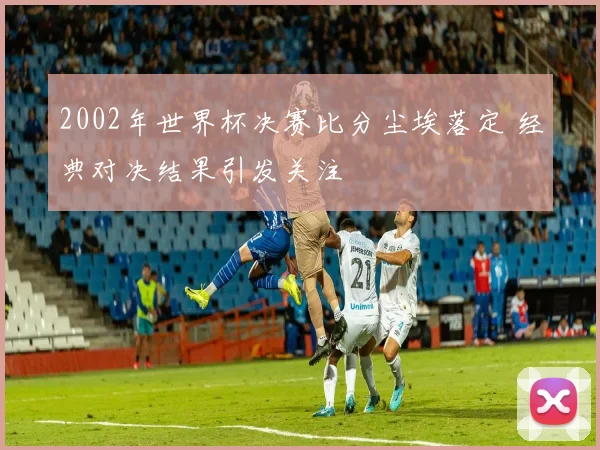 2002年世界杯决赛比分尘埃落定 经典对决结果引发关注