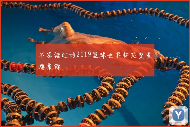 不容错过的2019篮球世界杯完整重播集锦