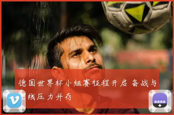 德国世界杯小组赛征程开启 备战与出线压力并存