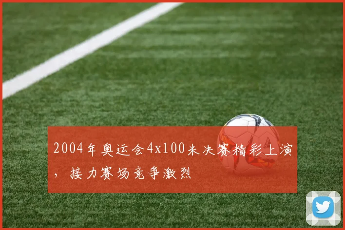 2004年奥运会4x100米决赛精彩上演,接力赛场竞争激烈